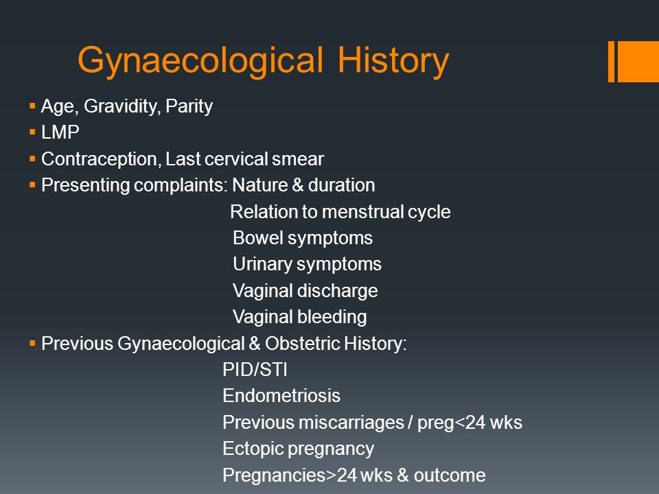 Gynaecological History  Age, Gravidity, Parity  LMP  Contraception, Last cervical smear  Presenting complaints: Nature & duration Relation to menstrual cycle Bowel symptoms Urinary symptoms Vaginal discharge Vaginal bleeding  Previous Gynaecological & Obstetric History: PID/STI Endometriosis Previous miscarriages / preg<24 wks Ectopic pregnancy Pregnancies>24 wks & outcome