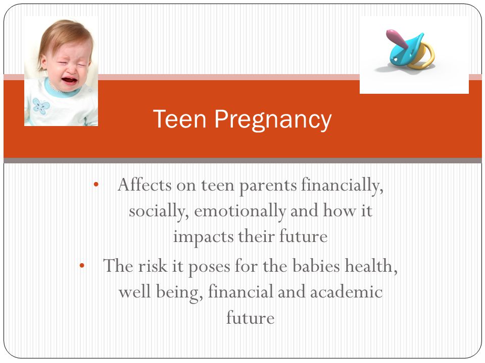 Affects on teen parents financially, socially, emotionally and how it impacts their future The risk it poses for the babies health, well being, financial and academic future Teen Pregnancy