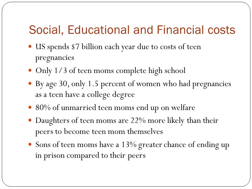 Social, Educational and Financial costs US spends $7 billion each year due to costs of teen pregnancies Only 1/3 of teen moms complete high school By age 30, only 1.5 percent of women who had pregnancies as a teen have a college degree 80% of unmarried teen moms end up on welfare Daughters of teen moms are 22% more likely than their peers to become teen mom themselves Sons of teen moms have a 13% greater chance of ending up in prison compared to their peers
