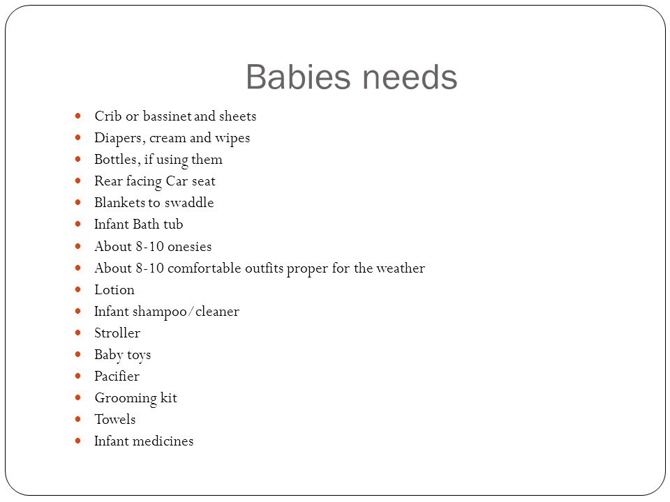 Babies needs Crib or bassinet and sheets Diapers, cream and wipes Bottles, if using them Rear facing Car seat Blankets to swaddle Infant Bath tub About 8-10 onesies About 8-10 comfortable outfits proper for the weather Lotion Infant shampoo/cleaner Stroller Baby toys Pacifier Grooming kit Towels Infant medicines