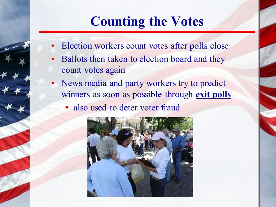 Counting the Votes Election workers count votes after polls close Ballots then taken to election board and they count votes again News media and party workers try to predict winners as soon as possible through exit polls  also used to deter voter fraud