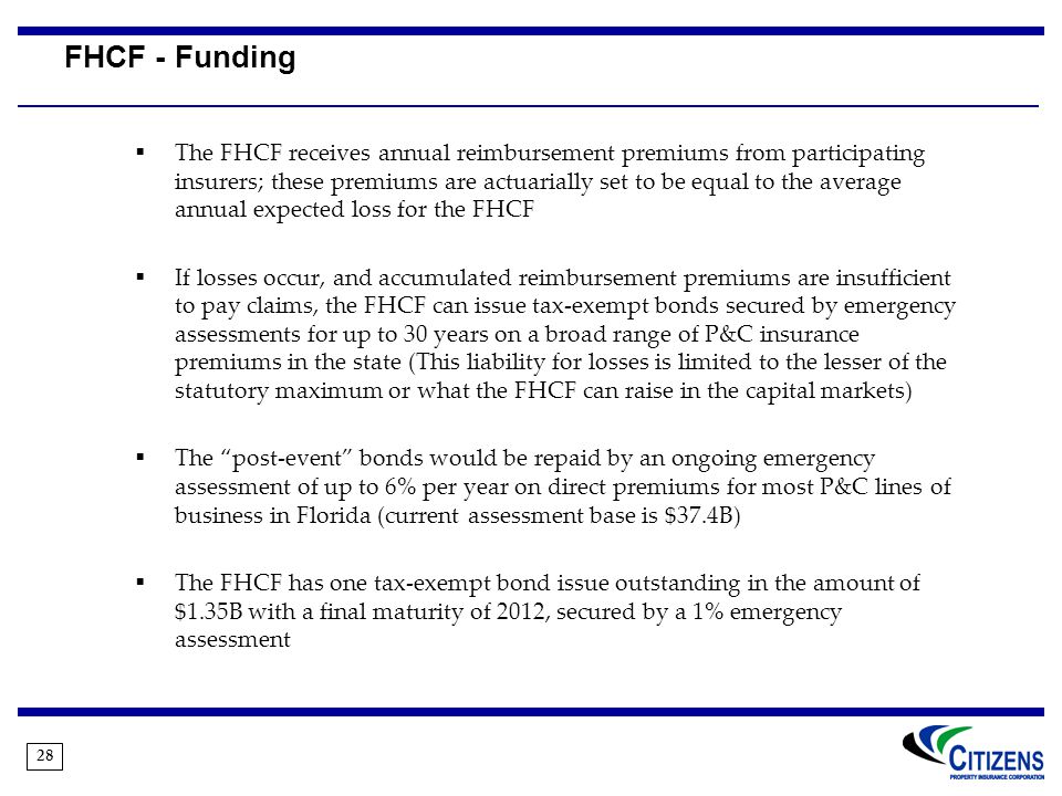 28 FHCF - Funding  The FHCF receives annual reimbursement premiums from participating insurers; these premiums are actuarially set to be equal to the average annual expected loss for the FHCF  If losses occur, and accumulated reimbursement premiums are insufficient to pay claims, the FHCF can issue tax-exempt bonds secured by emergency assessments for up to 30 years on a broad range of P&C insurance premiums in the state (This liability for losses is limited to the lesser of the statutory maximum or what the FHCF can raise in the capital markets)  The post-event bonds would be repaid by an ongoing emergency assessment of up to 6% per year on direct premiums for most P&C lines of business in Florida (current assessment base is $37.4B)  The FHCF has one tax-exempt bond issue outstanding in the amount of $1.35B with a final maturity of 2012, secured by a 1% emergency assessment