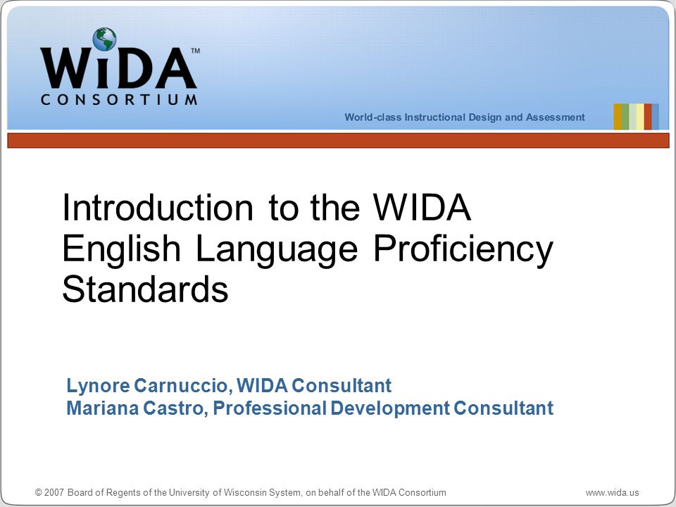 © 2007 Board of Regents of the University of Wisconsin System, on behalf of the WIDA Consortium   Lynore Carnuccio, WIDA Consultant Mariana Castro, Professional Development Consultant Introduction to the WIDA English Language Proficiency Standards