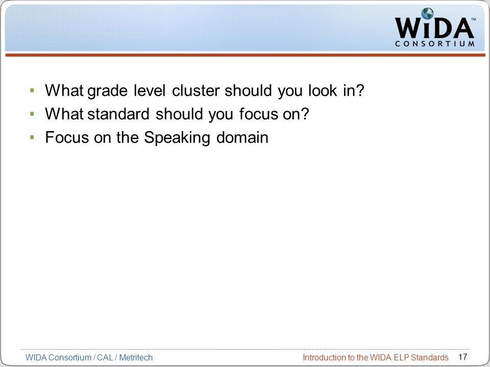 Introduction to the WIDA ELP Standards 17 WIDA Consortium / CAL / Metritech What grade level cluster should you look in.