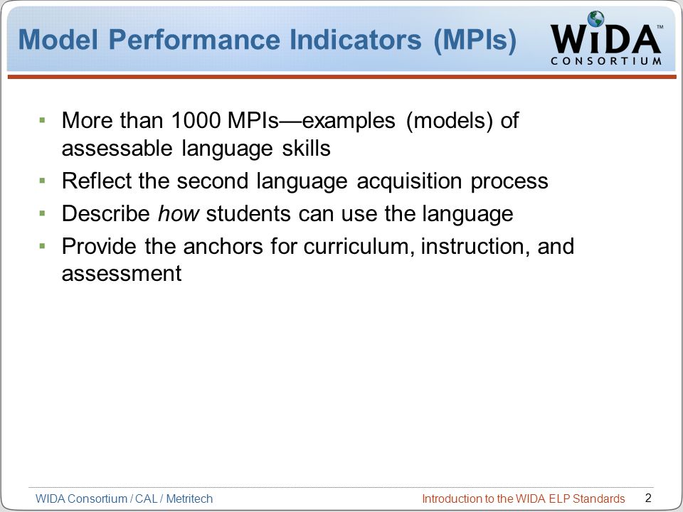 Introduction to the WIDA ELP Standards 2 WIDA Consortium / CAL / Metritech Model Performance Indicators (MPIs) More than 1000 MPIs—examples (models) of assessable language skills Reflect the second language acquisition process Describe how students can use the language Provide the anchors for curriculum, instruction, and assessment