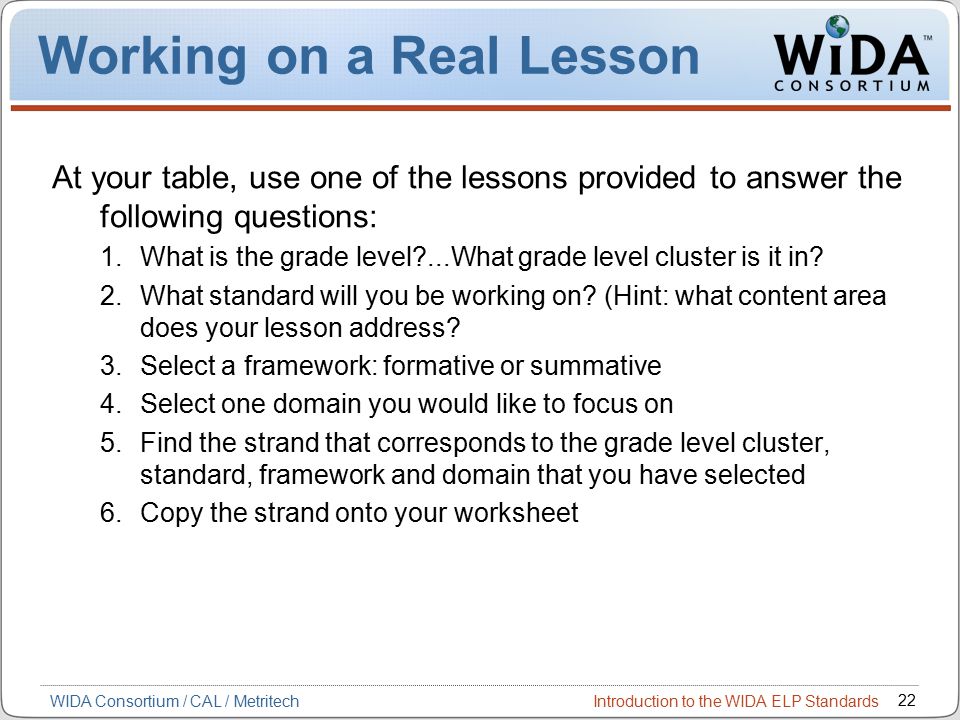 Introduction to the WIDA ELP Standards 22 WIDA Consortium / CAL / Metritech Working on a Real Lesson At your table, use one of the lessons provided to answer the following questions: 1.What is the grade level ...What grade level cluster is it in.