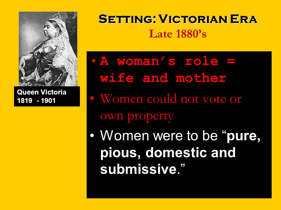 Setting: Victorian Era Setting: Victorian Era Late 1880’s A woman’s role = wife and mother Women could not vote or own property Women were to be pure, pious, domestic and submissive. Queen Victoria