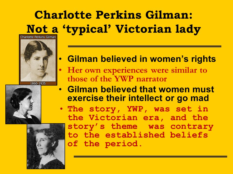 Charlotte Perkins Gilman: Not a ‘typical’ Victorian lady Gilman believed in women’s rights Her own experiences were similar to those of the YWP narrator Gilman believed that women must exercise their intellect or go mad The story, YWP, was set in the Victorian era, and the story’s theme was contrary to the established beliefs of the period.