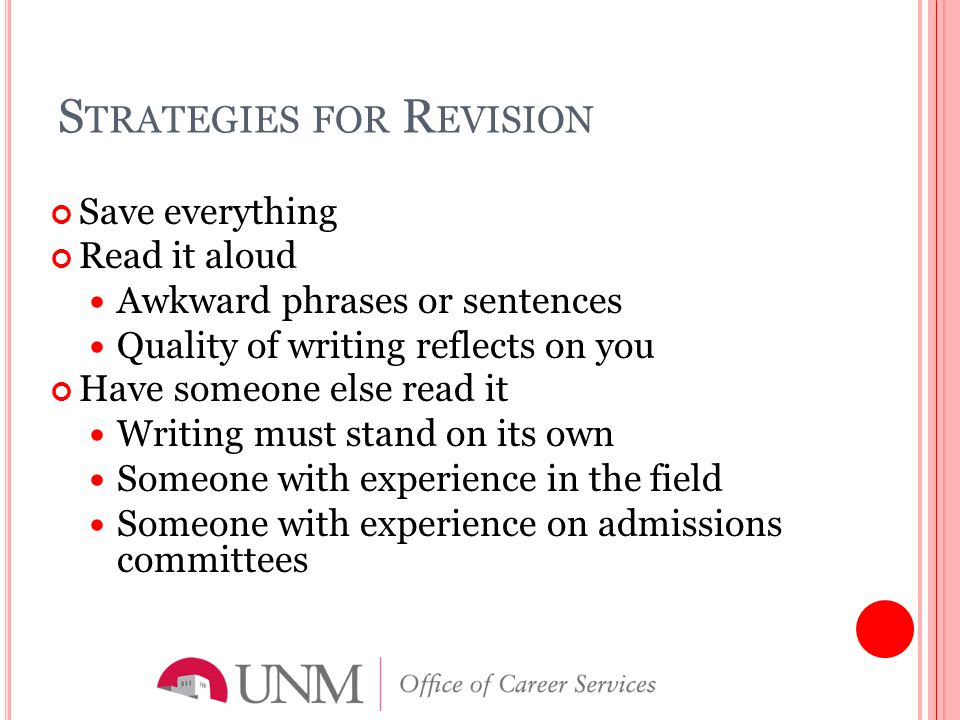 S TRATEGIES FOR R EVISION Save everything Read it aloud Awkward phrases or sentences Quality of writing reflects on you Have someone else read it Writing must stand on its own Someone with experience in the field Someone with experience on admissions committees
