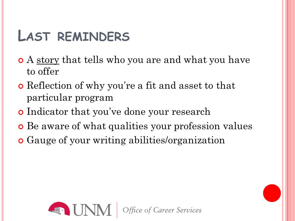 L AST REMINDERS A story that tells who you are and what you have to offer Reflection of why you’re a fit and asset to that particular program Indicator that you’ve done your research Be aware of what qualities your profession values Gauge of your writing abilities/organization