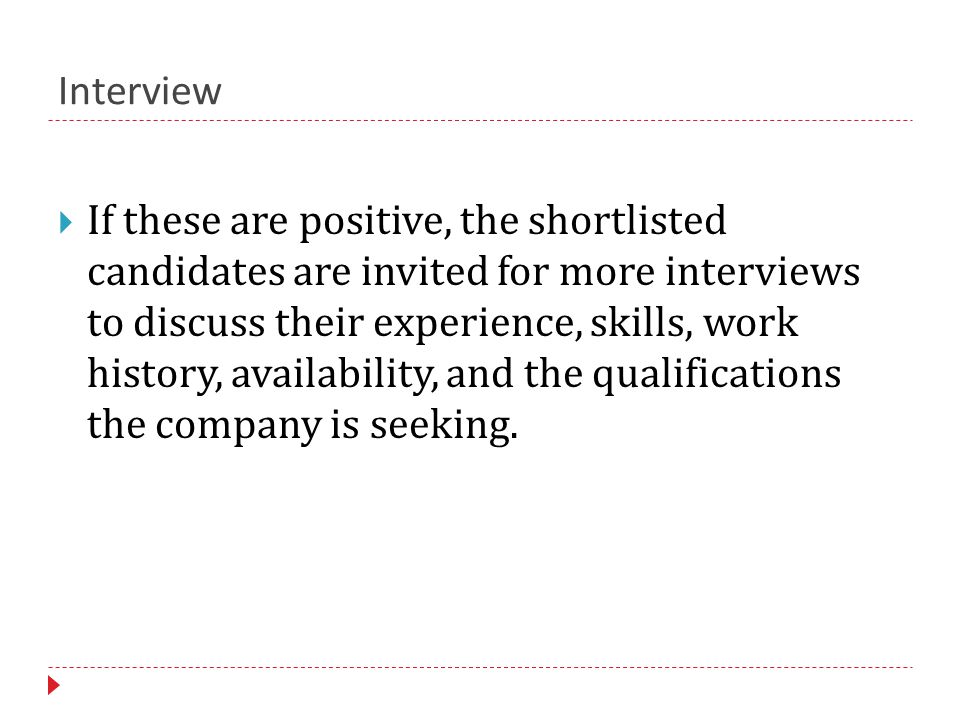 Interview  If these are positive, the shortlisted candidates are invited for more interviews to discuss their experience, skills, work history, availability, and the qualifications the company is seeking.