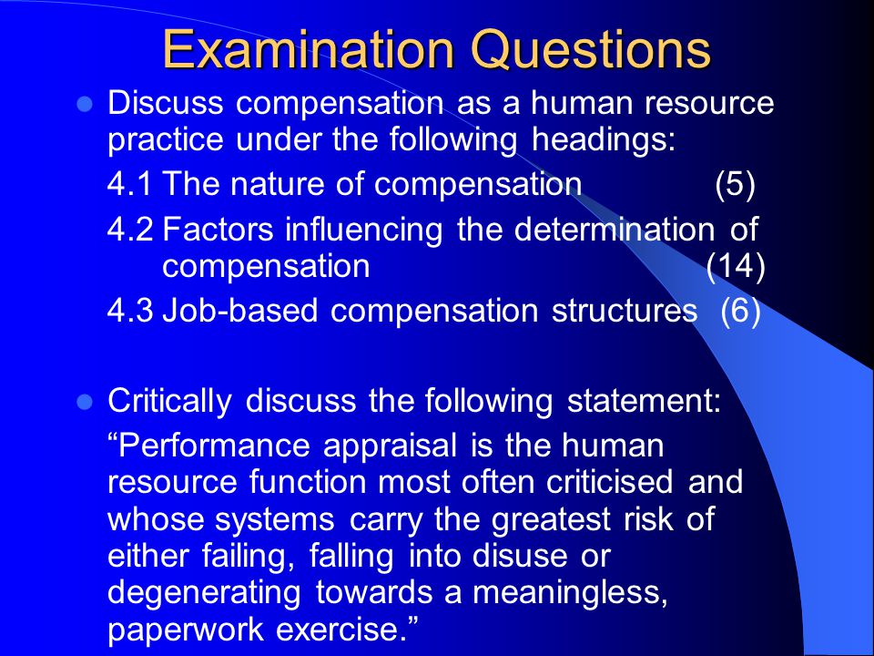 Examination Questions Discuss compensation as a human resource practice under the following headings: 4.1The nature of compensation (5) 4.2Factors influencing the determination of compensation (14) 4.3Job-based compensation structures (6) Critically discuss the following statement: Performance appraisal is the human resource function most often criticised and whose systems carry the greatest risk of either failing, falling into disuse or degenerating towards a meaningless, paperwork exercise.