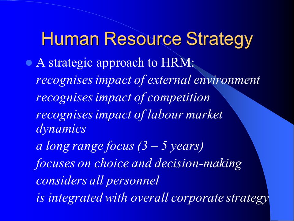 Human Resource Strategy A strategic approach to HRM: recognises impact of external environment recognises impact of competition recognises impact of labour market dynamics a long range focus (3 – 5 years) focuses on choice and decision-making considers all personnel is integrated with overall corporate strategy