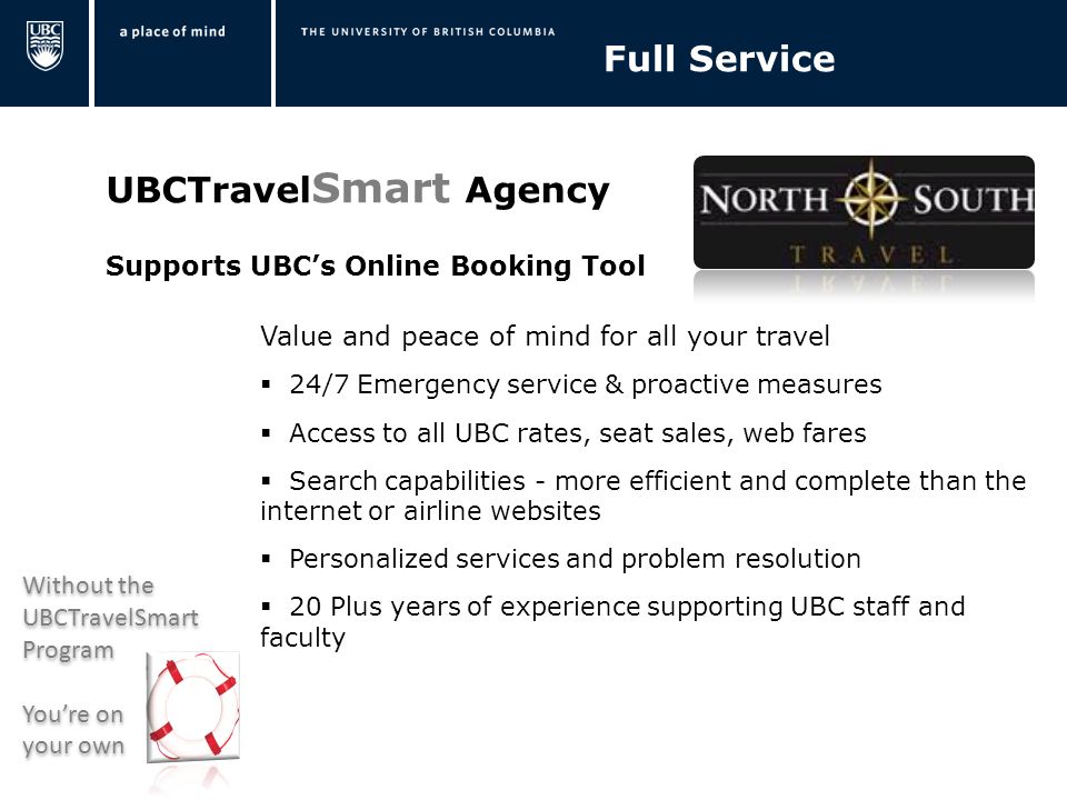 UBCTravel Smart Agency Supports UBC’s Online Booking Tool Value and peace of mind for all your travel  24/7 Emergency service & proactive measures  Access to all UBC rates, seat sales, web fares  Search capabilities - more efficient and complete than the internet or airline websites  Personalized services and problem resolution  20 Plus years of experience supporting UBC staff and faculty Full Service Without the UBCTravelSmart Program You’re on your own Without the UBCTravelSmart Program You’re on your own