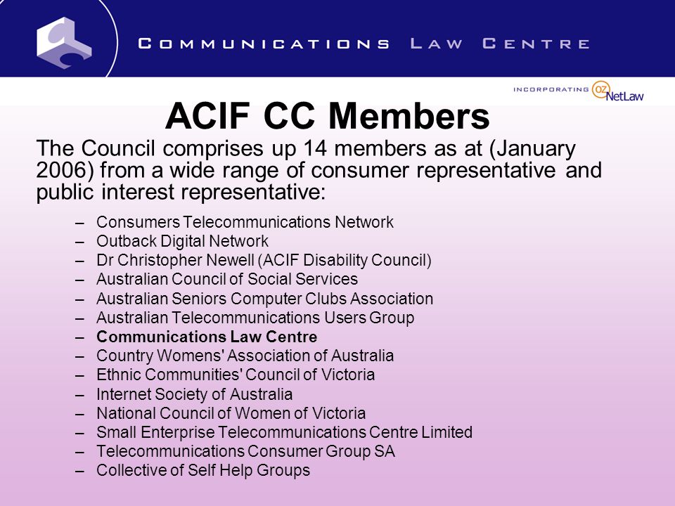 ACIF CC Members The Council comprises up 14 members as at (January 2006) from a wide range of consumer representative and public interest representative: –Consumers Telecommunications Network –Outback Digital Network –Dr Christopher Newell (ACIF Disability Council) –Australian Council of Social Services –Australian Seniors Computer Clubs Association –Australian Telecommunications Users Group –Communications Law Centre –Country Womens Association of Australia –Ethnic Communities Council of Victoria –Internet Society of Australia –National Council of Women of Victoria –Small Enterprise Telecommunications Centre Limited –Telecommunications Consumer Group SA –Collective of Self Help Groups