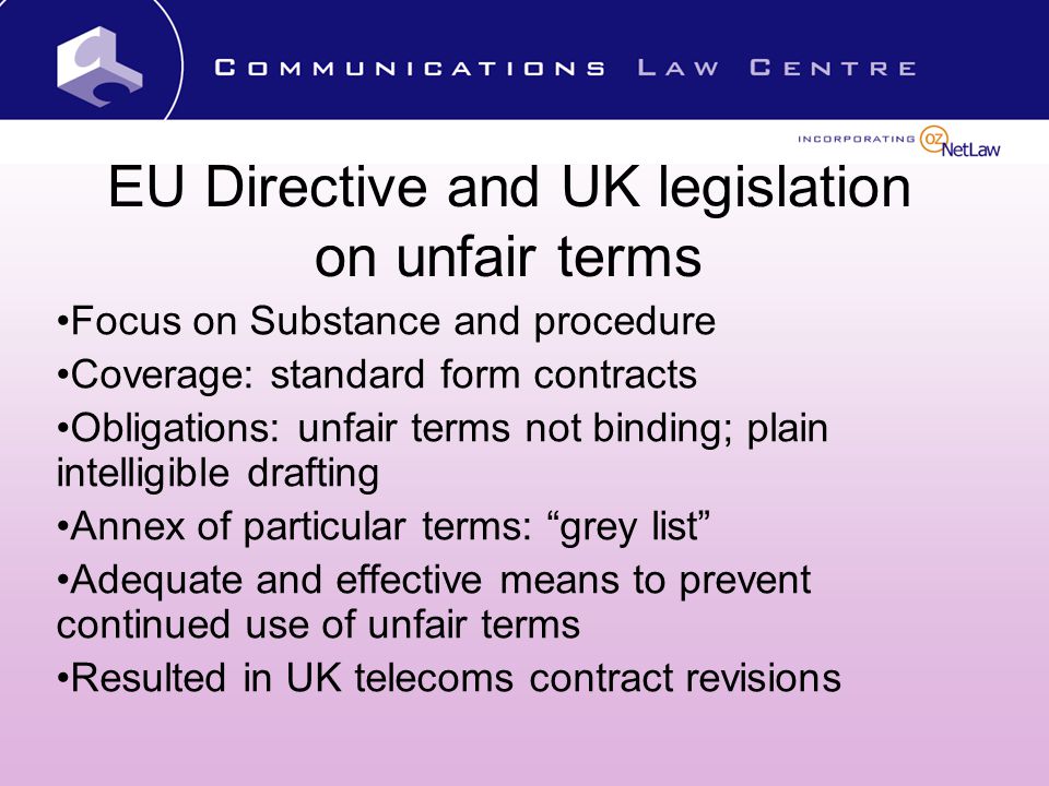 EU Directive and UK legislation on unfair terms Focus on Substance and procedure Coverage: standard form contracts Obligations: unfair terms not binding; plain intelligible drafting Annex of particular terms: grey list Adequate and effective means to prevent continued use of unfair terms Resulted in UK telecoms contract revisions