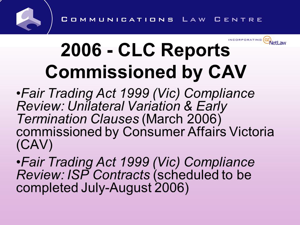 CLC Reports Commissioned by CAV Fair Trading Act 1999 (Vic) Compliance Review: Unilateral Variation & Early Termination Clauses (March 2006) commissioned by Consumer Affairs Victoria (CAV) Fair Trading Act 1999 (Vic) Compliance Review: ISP Contracts (scheduled to be completed July-August 2006)