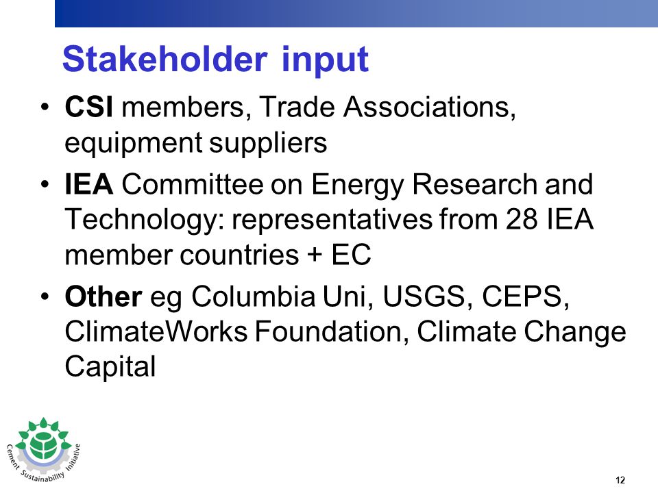 12 Stakeholder input CSI members, Trade Associations, equipment suppliers IEA Committee on Energy Research and Technology: representatives from 28 IEA member countries + EC Other eg Columbia Uni, USGS, CEPS, ClimateWorks Foundation, Climate Change Capital
