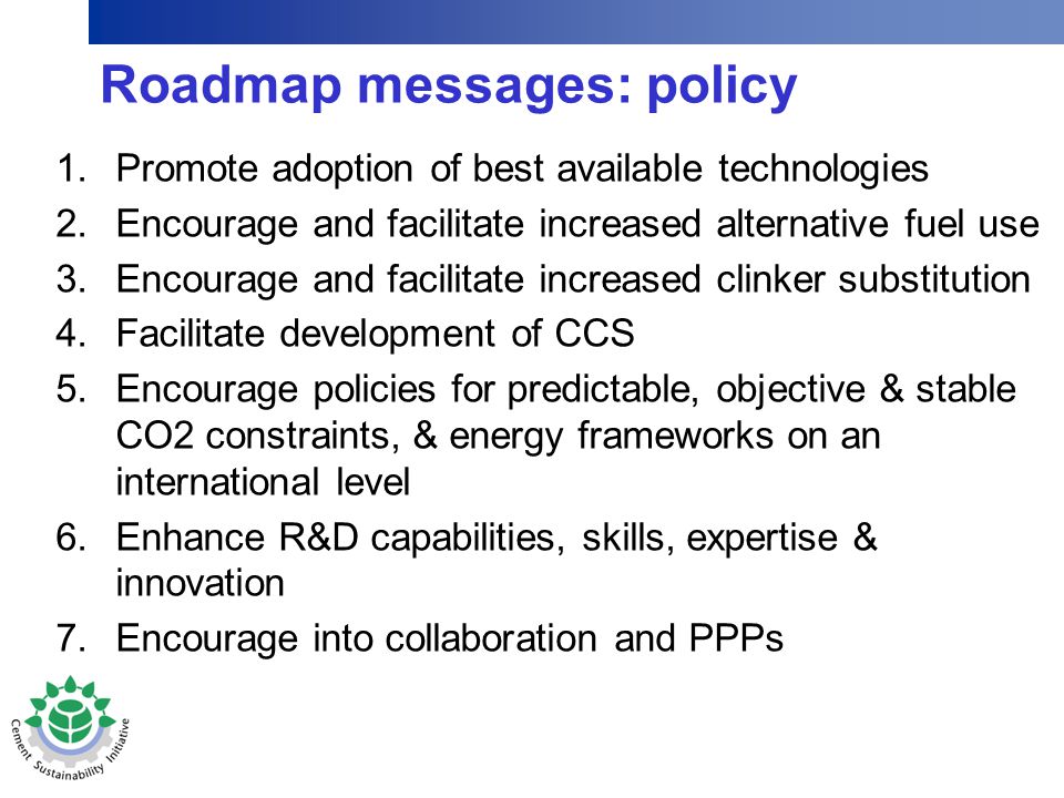 Roadmap messages: policy 1.Promote adoption of best available technologies 2.Encourage and facilitate increased alternative fuel use 3.Encourage and facilitate increased clinker substitution 4.Facilitate development of CCS 5.Encourage policies for predictable, objective & stable CO2 constraints, & energy frameworks on an international level 6.Enhance R&D capabilities, skills, expertise & innovation 7.Encourage into collaboration and PPPs