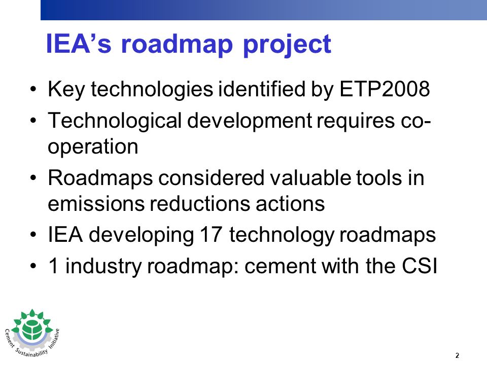 2 IEA’s roadmap project Key technologies identified by ETP2008 Technological development requires co- operation Roadmaps considered valuable tools in emissions reductions actions IEA developing 17 technology roadmaps 1 industry roadmap: cement with the CSI
