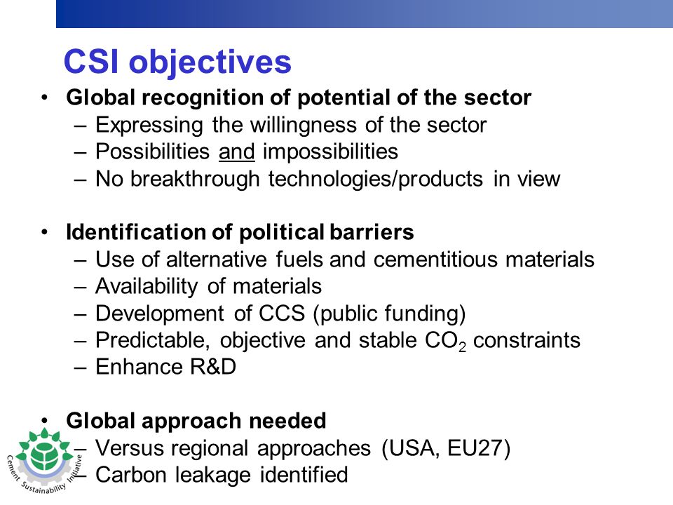 CSI objectives Global recognition of potential of the sector –Expressing the willingness of the sector –Possibilities and impossibilities –No breakthrough technologies/products in view Identification of political barriers –Use of alternative fuels and cementitious materials –Availability of materials –Development of CCS (public funding) –Predictable, objective and stable CO 2 constraints –Enhance R&D Global approach needed –Versus regional approaches (USA, EU27) –Carbon leakage identified