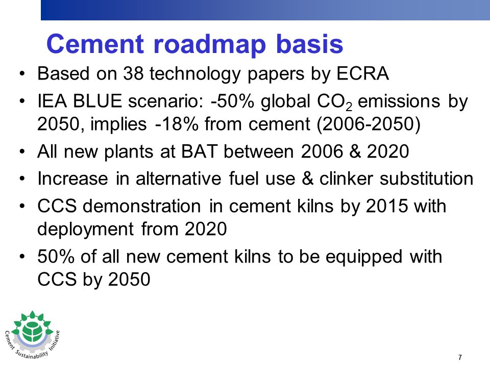 7 Cement roadmap basis Based on 38 technology papers by ECRA IEA BLUE scenario: -50% global CO 2 emissions by 2050, implies -18% from cement ( ) All new plants at BAT between 2006 & 2020 Increase in alternative fuel use & clinker substitution CCS demonstration in cement kilns by 2015 with deployment from % of all new cement kilns to be equipped with CCS by 2050