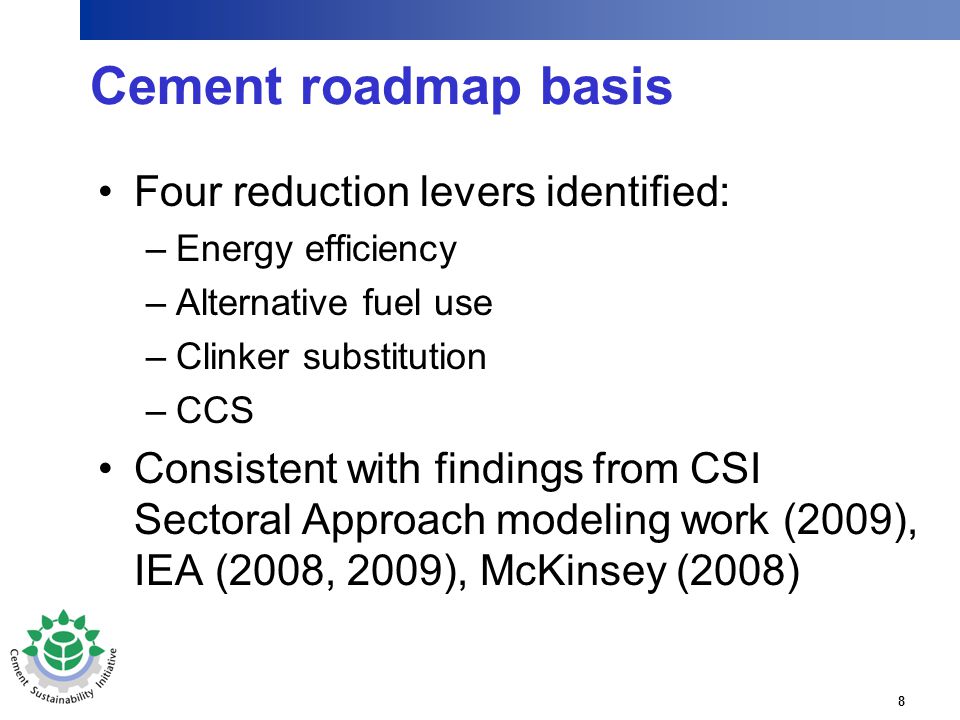 8 Cement roadmap basis Four reduction levers identified: –Energy efficiency –Alternative fuel use –Clinker substitution –CCS Consistent with findings from CSI Sectoral Approach modeling work (2009), IEA (2008, 2009), McKinsey (2008)