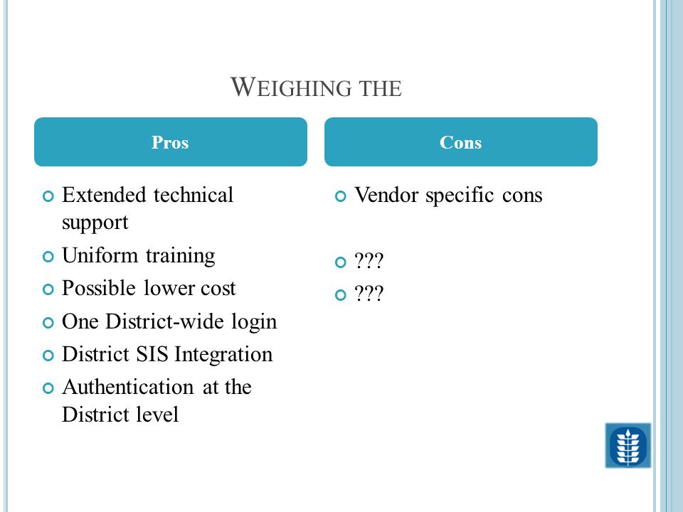 W EIGHING THE Extended technical support Uniform training Possible lower cost One District-wide login District SIS Integration Authentication at the District level Vendor specific cons .