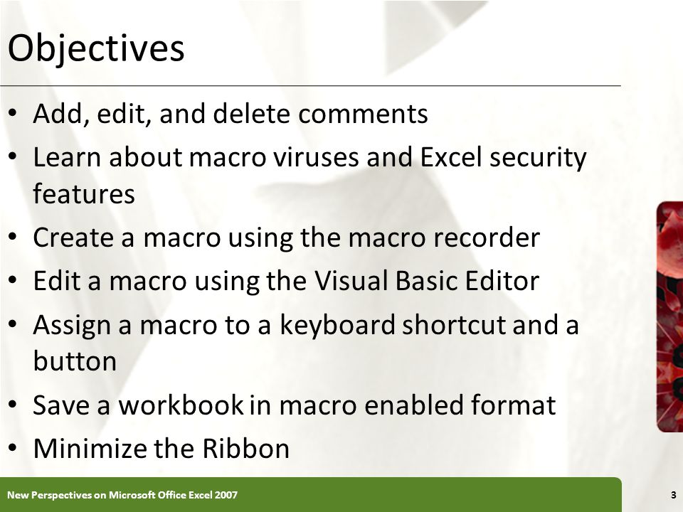 XP Objectives Add, edit, and delete comments Learn about macro viruses and Excel security features Create a macro using the macro recorder Edit a macro using the Visual Basic Editor Assign a macro to a keyboard shortcut and a button Save a workbook in macro enabled format Minimize the Ribbon New Perspectives on Microsoft Office Excel 20073