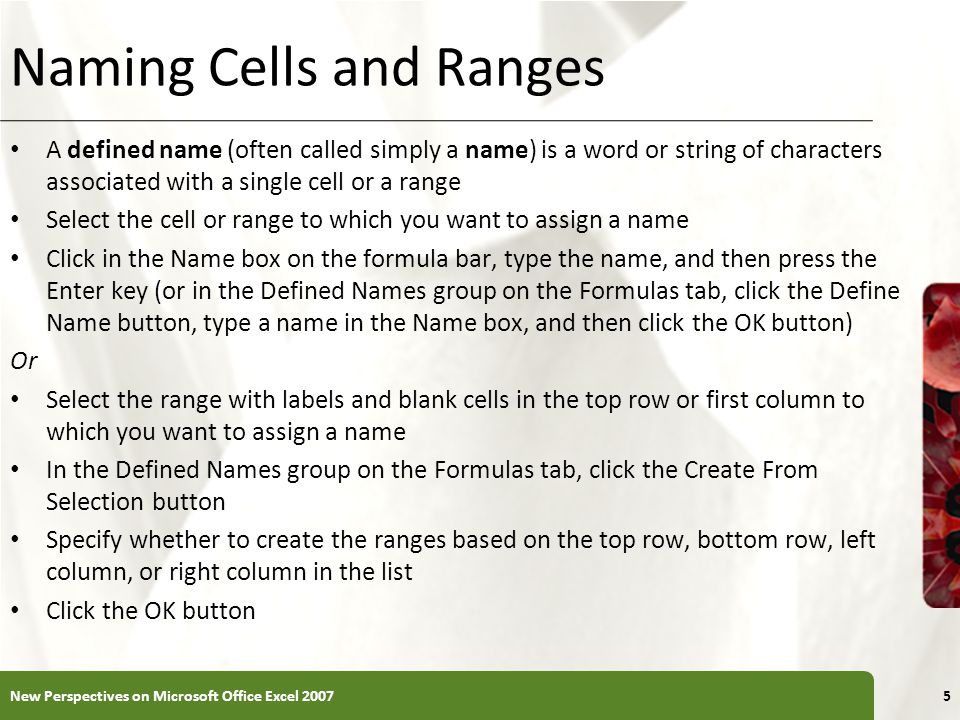 XP Naming Cells and Ranges A defined name (often called simply a name) is a word or string of characters associated with a single cell or a range Select the cell or range to which you want to assign a name Click in the Name box on the formula bar, type the name, and then press the Enter key (or in the Defined Names group on the Formulas tab, click the Define Name button, type a name in the Name box, and then click the OK button) Or Select the range with labels and blank cells in the top row or first column to which you want to assign a name In the Defined Names group on the Formulas tab, click the Create From Selection button Specify whether to create the ranges based on the top row, bottom row, left column, or right column in the list Click the OK button New Perspectives on Microsoft Office Excel 20075