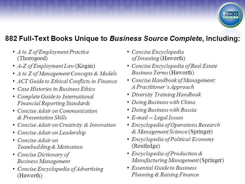 882 Full-Text Books Unique to Business Source Complete, Including: A to Z of Employment Practice (Thorogood) A-Z of Employment Law (Kogan) A to Z of Management Concepts & Models ACT Guide to Ethical Conflicts in Finance Case Histories in Business Ethics Complete Guide to International Financial Reporting Standards Concise Adair on Communication & Presentation Skills Concise Adair on Creativity & Innovation Concise Adair on Leadership Concise Adair on Teambuilding & Motivation Concise Dictionary of Business Management Concise Encyclopedia of Advertising (Haworth) Concise Encyclopedia of Investing (Haworth) Concise Encyclopedia of Real Estate Business Terms (Haworth) Concise Handbook of Management: A Practitioner’s Approach Diversity Training Handbook Doing Business with China Doing Business with Russia  -- Legal Issues Encyclopedia of Operations Research & Management Science (Springer) Encyclopedia of Political Economy (Routledge) Encyclopedia of Production & Manufacturing Management (Springer) Essential Guide to Business Planning & Raising Finance