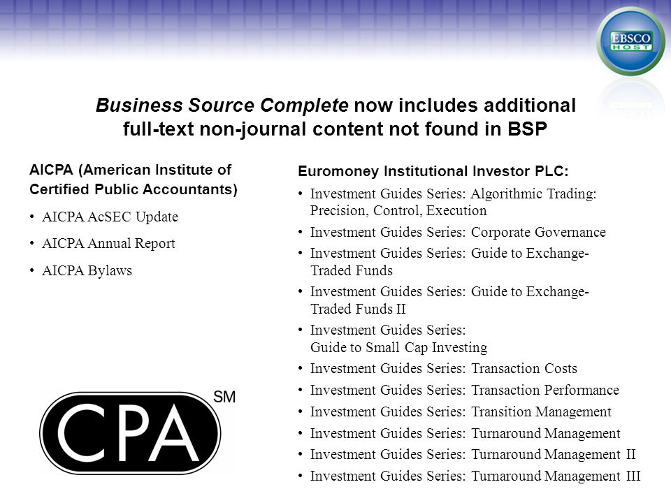 AICPA (American Institute of Certified Public Accountants) AICPA AcSEC Update AICPA Annual Report AICPA Bylaws Business Source Complete now includes additional full-text non-journal content not found in BSP Euromoney Institutional Investor PLC: Investment Guides Series: Algorithmic Trading: Precision, Control, Execution Investment Guides Series: Corporate Governance Investment Guides Series: Guide to Exchange- Traded Funds Investment Guides Series: Guide to Exchange- Traded Funds II Investment Guides Series: Guide to Small Cap Investing Investment Guides Series: Transaction Costs Investment Guides Series: Transaction Performance Investment Guides Series: Transition Management Investment Guides Series: Turnaround Management Investment Guides Series: Turnaround Management II Investment Guides Series: Turnaround Management III