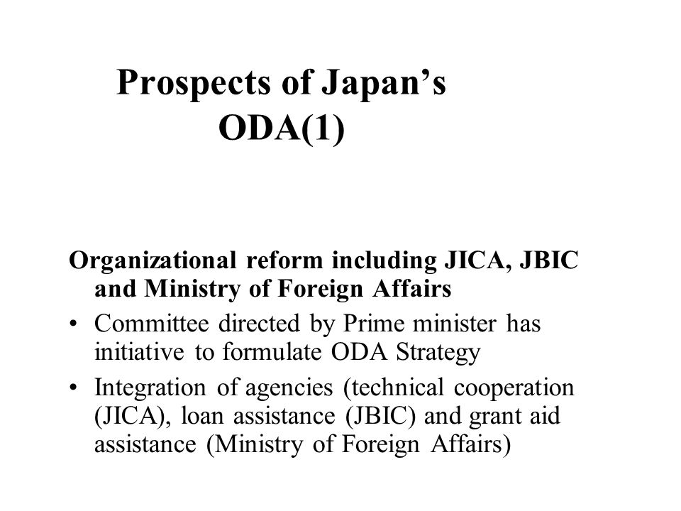 Prospects of Japan’s ODA(1) Organizational reform including JICA, JBIC and Ministry of Foreign Affairs Committee directed by Prime minister has initiative to formulate ODA Strategy Integration of agencies (technical cooperation (JICA), loan assistance (JBIC) and grant aid assistance (Ministry of Foreign Affairs)