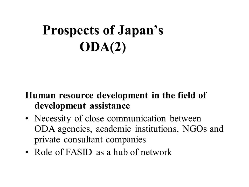Prospects of Japan’s ODA(2) Human resource development in the field of development assistance Necessity of close communication between ODA agencies, academic institutions, NGOs and private consultant companies Role of FASID as a hub of network