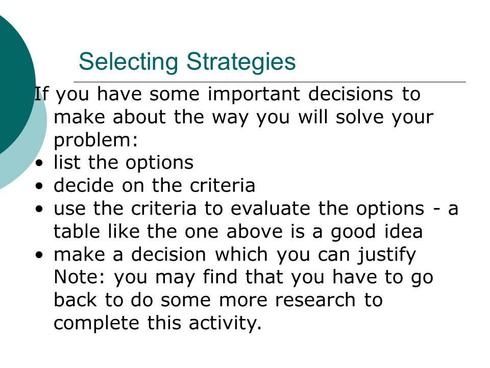 If you have some important decisions to make about the way you will solve your problem: list the options decide on the criteria use the criteria to evaluate the options - a table like the one above is a good idea make a decision which you can justify Note: you may find that you have to go back to do some more research to complete this activity.