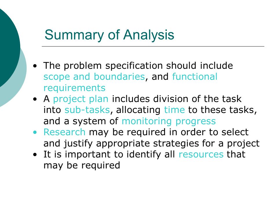 Summary of Analysis The problem specification should include scope and boundaries, and functional requirements A project plan includes division of the task into sub-tasks, allocating time to these tasks, and a system of monitoring progress Research may be required in order to select and justify appropriate strategies for a project It is important to identify all resources that may be required