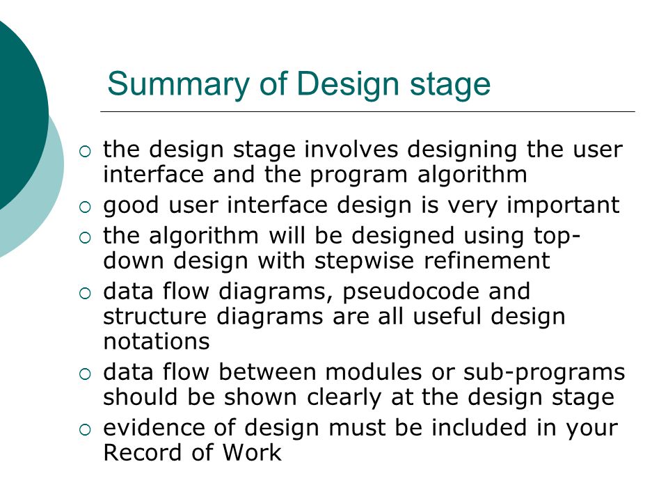 Summary of Design stage  the design stage involves designing the user interface and the program algorithm  good user interface design is very important  the algorithm will be designed using top- down design with stepwise refinement  data flow diagrams, pseudocode and structure diagrams are all useful design notations  data flow between modules or sub-programs should be shown clearly at the design stage  evidence of design must be included in your Record of Work