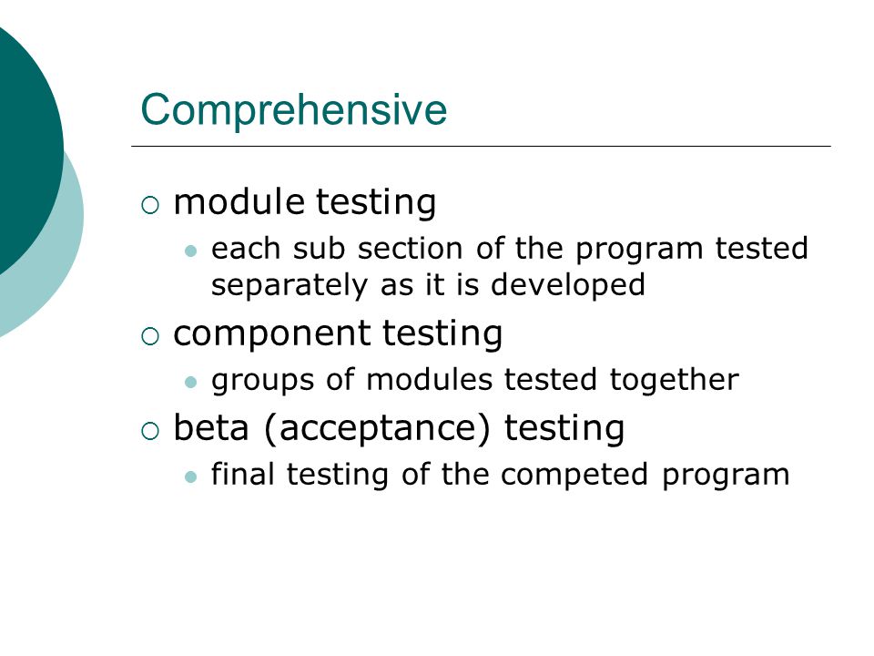 Comprehensive  module testing each sub section of the program tested separately as it is developed  component testing groups of modules tested together  beta (acceptance) testing final testing of the competed program