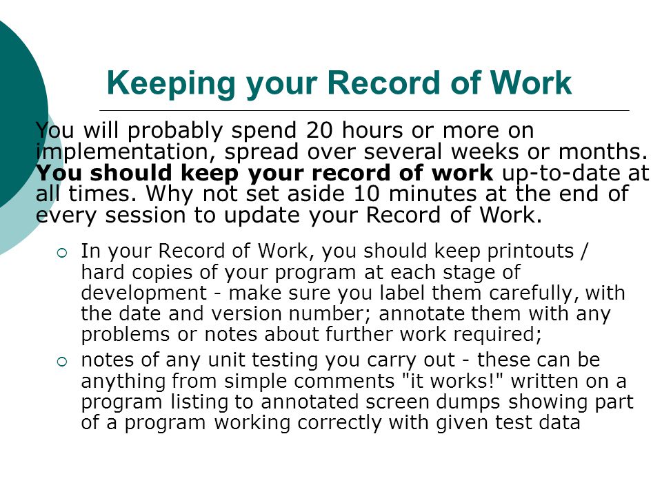 Keeping your Record of Work  In your Record of Work, you should keep printouts / hard copies of your program at each stage of development - make sure you label them carefully, with the date and version number; annotate them with any problems or notes about further work required;  notes of any unit testing you carry out - these can be anything from simple comments it works! written on a program listing to annotated screen dumps showing part of a program working correctly with given test data You will probably spend 20 hours or more on implementation, spread over several weeks or months.