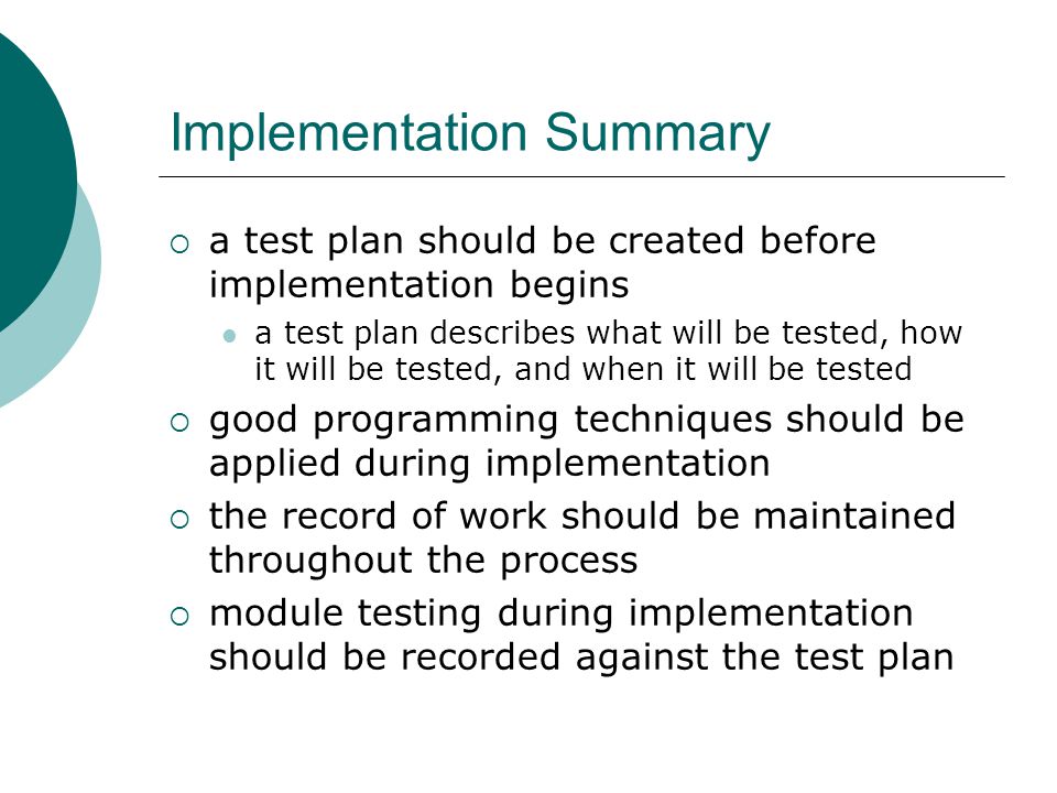 Implementation Summary  a test plan should be created before implementation begins a test plan describes what will be tested, how it will be tested, and when it will be tested  good programming techniques should be applied during implementation  the record of work should be maintained throughout the process  module testing during implementation should be recorded against the test plan