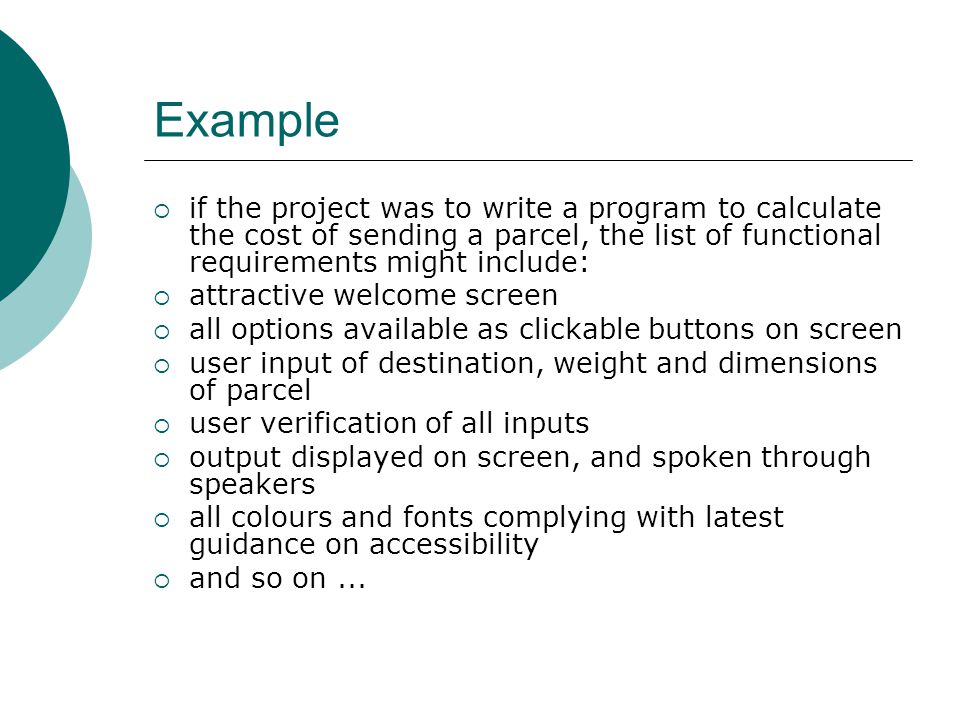 Example  if the project was to write a program to calculate the cost of sending a parcel, the list of functional requirements might include:  attractive welcome screen  all options available as clickable buttons on screen  user input of destination, weight and dimensions of parcel  user verification of all inputs  output displayed on screen, and spoken through speakers  all colours and fonts complying with latest guidance on accessibility  and so on...