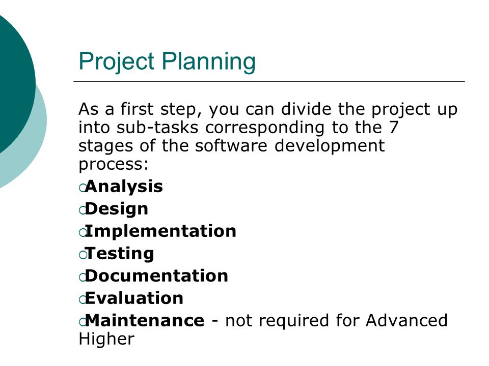 Project Planning As a first step, you can divide the project up into sub-tasks corresponding to the 7 stages of the software development process:  Analysis  Design  Implementation  Testing  Documentation  Evaluation  Maintenance - not required for Advanced Higher