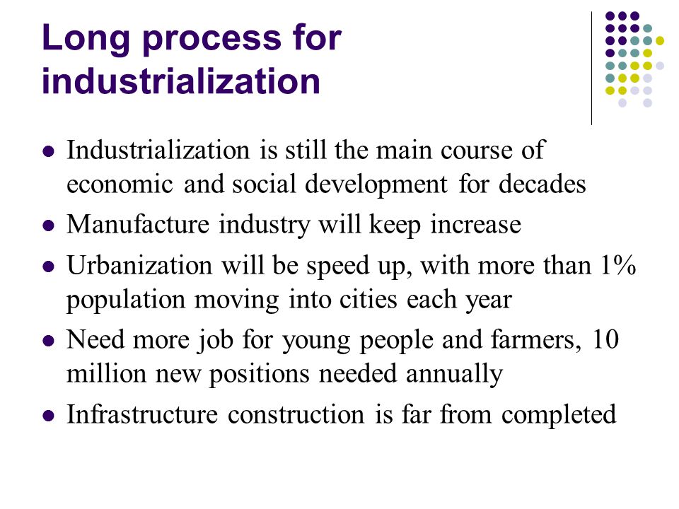 Long process for industrialization Industrialization is still the main course of economic and social development for decades Manufacture industry will keep increase Urbanization will be speed up, with more than 1% population moving into cities each year Need more job for young people and farmers, 10 million new positions needed annually Infrastructure construction is far from completed
