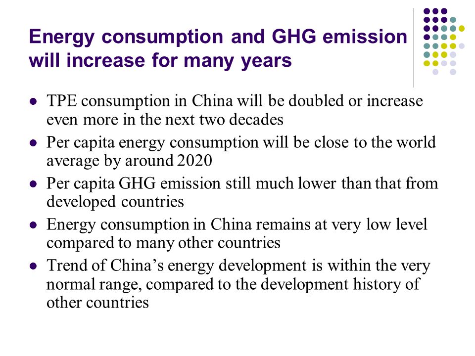 Energy consumption and GHG emission will increase for many years TPE consumption in China will be doubled or increase even more in the next two decades Per capita energy consumption will be close to the world average by around 2020 Per capita GHG emission still much lower than that from developed countries Energy consumption in China remains at very low level compared to many other countries Trend of China’s energy development is within the very normal range, compared to the development history of other countries
