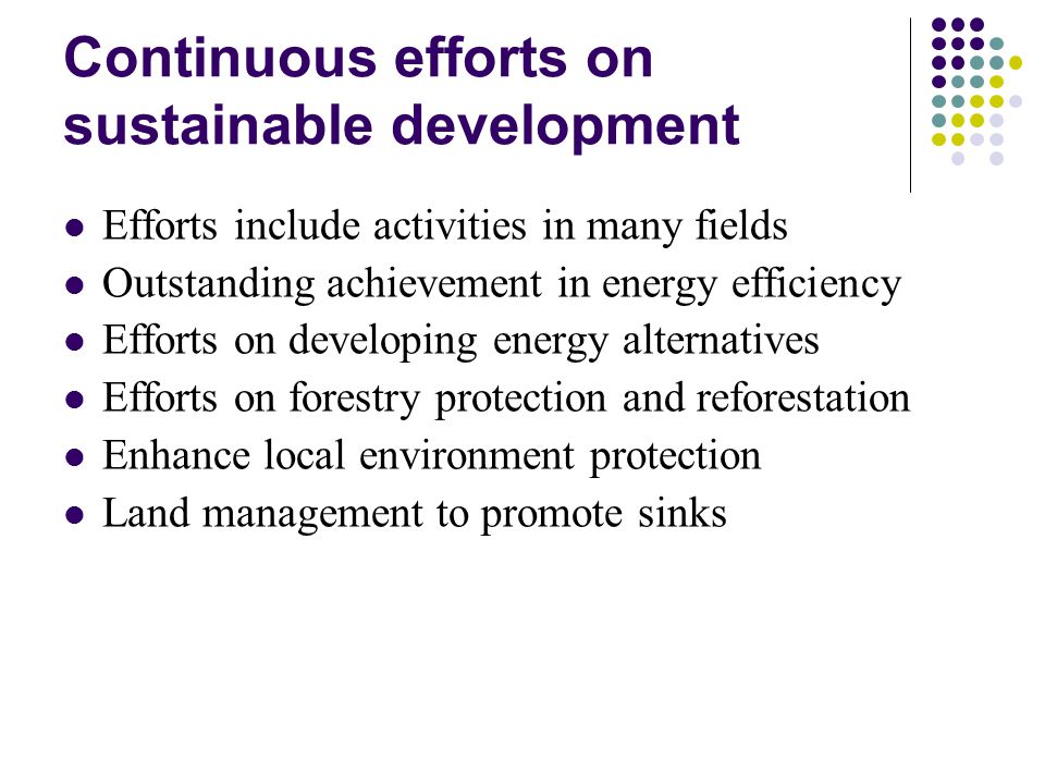 Continuous efforts on sustainable development Efforts include activities in many fields Outstanding achievement in energy efficiency Efforts on developing energy alternatives Efforts on forestry protection and reforestation Enhance local environment protection Land management to promote sinks