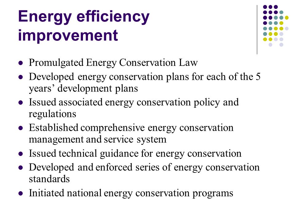 Energy efficiency improvement Promulgated Energy Conservation Law Developed energy conservation plans for each of the 5 years’ development plans Issued associated energy conservation policy and regulations Established comprehensive energy conservation management and service system Issued technical guidance for energy conservation Developed and enforced series of energy conservation standards Initiated national energy conservation programs
