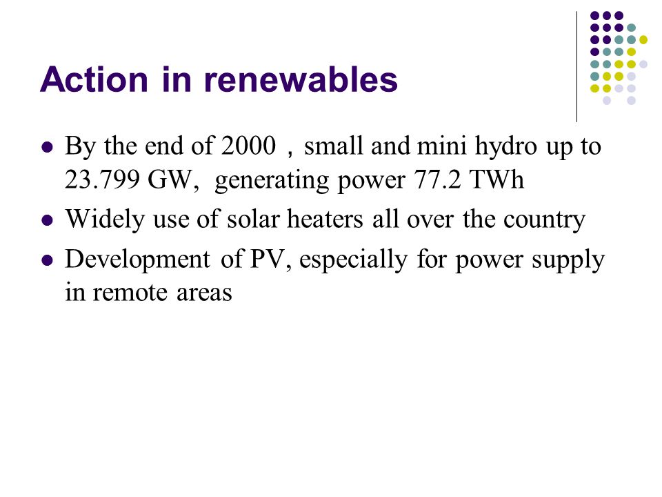 Action in renewables By the end of 2000 ， small and mini hydro up to GW, generating power 77.2 TWh Widely use of solar heaters all over the country Development of PV, especially for power supply in remote areas
