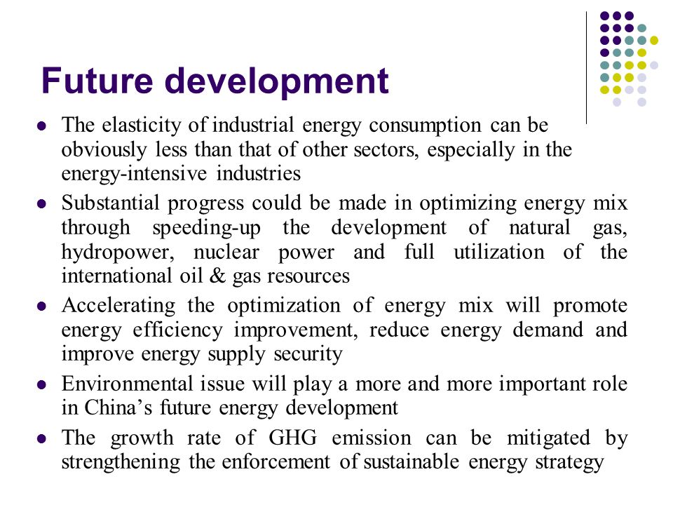 Future development The elasticity of industrial energy consumption can be obviously less than that of other sectors, especially in the energy-intensive industries Substantial progress could be made in optimizing energy mix through speeding-up the development of natural gas, hydropower, nuclear power and full utilization of the international oil & gas resources Accelerating the optimization of energy mix will promote energy efficiency improvement, reduce energy demand and improve energy supply security Environmental issue will play a more and more important role in China’s future energy development The growth rate of GHG emission can be mitigated by strengthening the enforcement of sustainable energy strategy