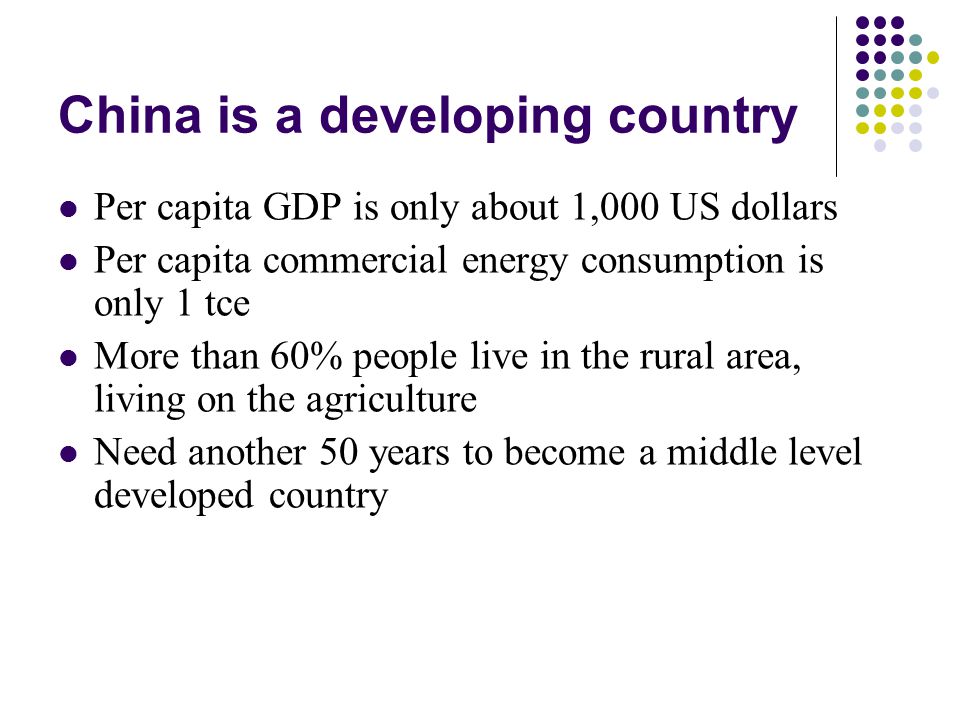 China is a developing country Per capita GDP is only about 1,000 US dollars Per capita commercial energy consumption is only 1 tce More than 60% people live in the rural area, living on the agriculture Need another 50 years to become a middle level developed country