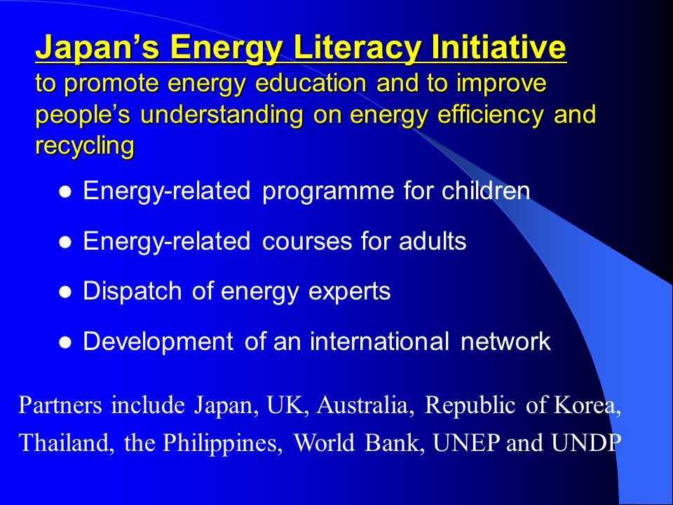 Japan’s Energy Literacy Initiative to promote energy education and to improve people’s understanding on energy efficiency and recycling Energy-related programme for children Energy-related courses for adults Dispatch of energy experts Development of an international network Partners include Japan, UK, Australia, Republic of Korea, Thailand, the Philippines, World Bank, UNEP and UNDP